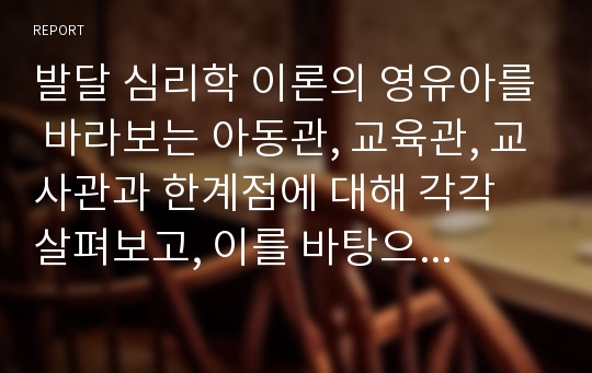 발달 심리학 이론의 영유아를 바라보는 아동관, 교육관, 교사관과 한계점에 대해 각각 살펴보고, 이를 바탕으로 자신의 아동관, 교육관, 교사관에 대해 서술하시오.