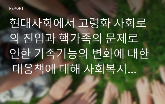 현대사회에서 고령화 사회로의 진입과 핵가족의 문제로 인한 가족기능의 변화에 대한 대응책에 대해 사회복지적으로 논하시오.