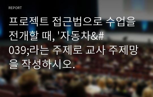 프로젝트 접근법으로 수업을 전개할 때, &#039;자동차&#039;라는 주제로 교사 주제망을 작성하시오.