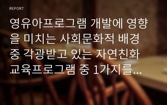 영유아프로그램 개발에 영향을 미치는 사회문화적 배경 중 각광받고 있는 자연친화 교육프로그램 중 1가지를 조사하여 정리하고 프로그램에 대한 소견을 쓰시오.