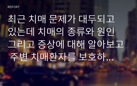 최근 치매 문제가 대두되고 있는데 치매의 종류와 원인 그리고 증상에 대해 알아보고 주변 치매환자를 보호하고 있는 가족들을 대상으로 치매 환자의 어려운 점을 서술하시오.