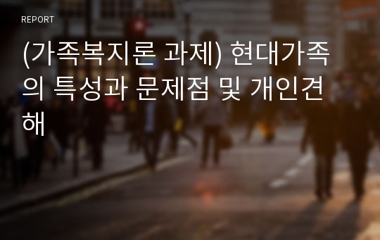 (가족복지론 과제) 현대가족의 특성과 문제점 및 개인견해