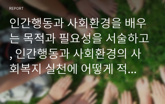 인간행동과 사회환경을 배우는 목적과 필요성을 서술하고, 인간행동과 사회환경의 사회복지 실천에 어떻게 적용 할 수 있는지 설명하시오.