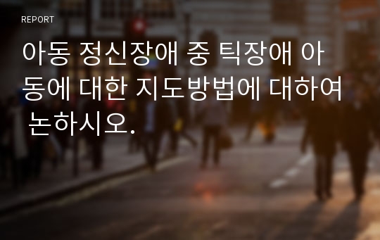 아동 정신장애 중 틱장애 아동에 대한 지도방법에 대하여 논하시오.