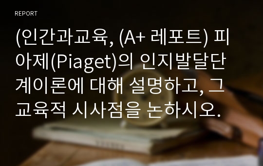 (인간과교육, (A+ 레포트) 피아제(Piaget)의 인지발달단계이론에 대해 설명하고, 그 교육적 시사점을 논하시오.