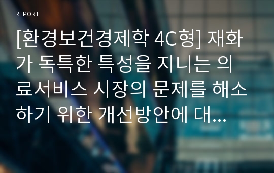 [환경보건경제학 4C형] 재화가 독특한 특성을 지니는 의료서비스 시장의 문제를 해소하기 위한 개선방안에 대해 논하시오