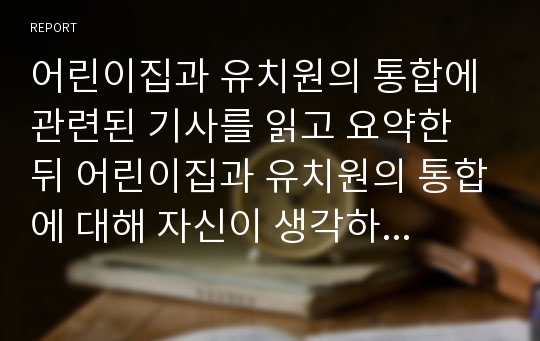 어린이집과 유치원의 통합에 관련된 기사를 읽고 요약한 뒤 어린이집과 유치원의 통합에 대해 자신이 생각하는 장점과 단점을 적으시오.