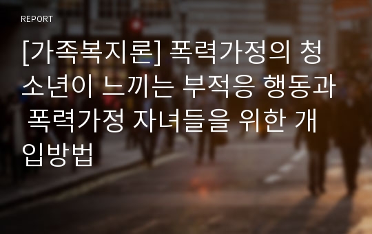 [가족복지론] 폭력가정의 청소년이 느끼는 부적응 행동과 폭력가정 자녀들을 위한 개입방법