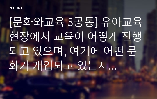 [문화와교육 3공통] 유아교육현장에서 교육이 어떻게 진행되고 있으며, 여기에 어떤 문화가 개입되고 있는지에 대해 논의하시오