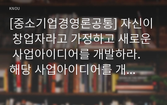 [중소기업경영론공통] 자신이 창업자라고 가정하고 새로운 사업아이디어를 개발하라. 해당 사업아이디어를 개발한 이유를 교재 필요성중심과 제품중심 사업아이디어 개발기업 설명-사업아이디어