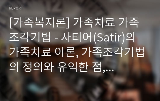 [가족복지론] 가족치료 가족조각기법 - 사티어(Satir)의 가족치료 이론, 가족조각기법의 정의와 유익한 점, 가족조각기법의 절차와 활용, 가족조각기법의 실제