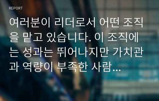 여러분이 리더로서 어떤 조직을 맡고 있습니다. 이 조직에는 성과는 뛰어나지만 가치관과 역량이 부족한 사람들과, 성과는 부족하지만 Loyalty와 잠재역량이 뛰어난 사람들이 있습니다