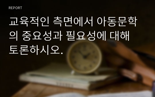 교육적인 측면에서 아동문학의 중요성과 필요성에 대해 토론하시오.