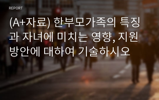 (A+자료) 한부모가족의 특징과 자녀에 미치는 영향, 지원 방안에 대하여 기술하시오