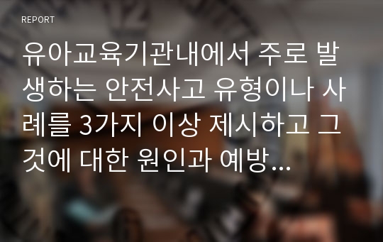 유아교육기관내에서 주로 발생하는 안전사고 유형이나 사례를 3가지 이상 제시하고 그것에 대한 원인과 예방법을 무엇이라고 생각하는지 자신의 견해를 논리적으로 제시하시오