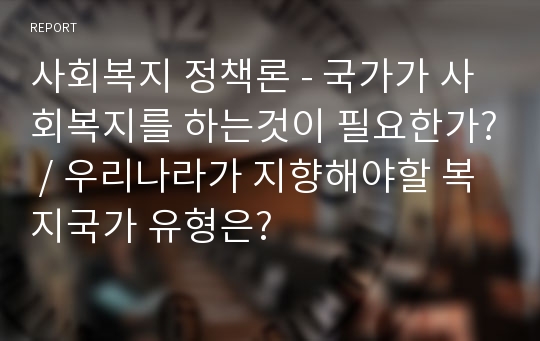 사회복지 정책론 - 국가가 사회복지를 하는것이 필요한가? / 우리나라가 지향해야할 복지국가 유형은?