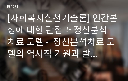 [사회복지실천기술론] 인간본성에 대한 관점과 정신분석 치료 모델 -  정신분석치료 모델의 역사적 기원과 발달, 정신분석치료의 기본개념과 목표, 정신분석적 사회복지실천의 내용