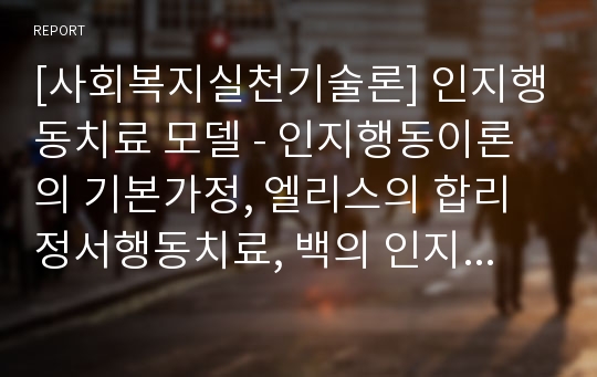 [사회복지실천기술론] 인지행동치료 모델 - 인지행동이론의 기본가정, 엘리스의 합리정서행동치료, 백의 인지치료, 인지행동치료의 주요기술과 개입전략, 인지행동치료의 장점과 한계점