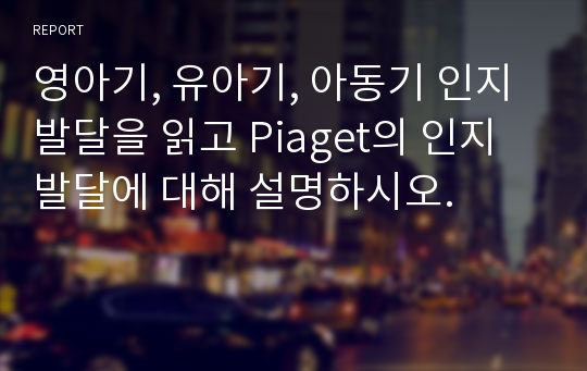 영아기, 유아기, 아동기 인지발달을 읽고 Piaget의 인지발달에 대해 설명하시오.