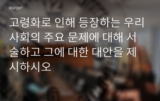 고령화로 인해 등장하는 우리사회의 주요 문제에 대해 서술하고 그에 대한 대안을 제시하시오