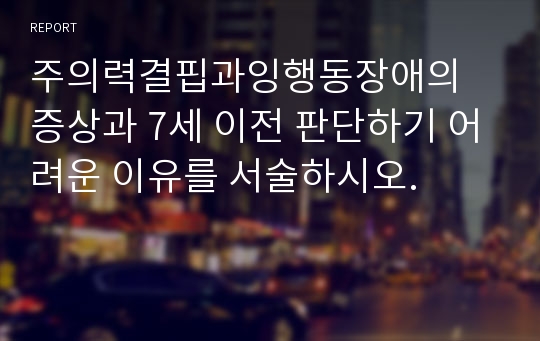 주의력결핍과잉행동장애의 증상과 7세 이전 판단하기 어려운 이유를 서술하시오.