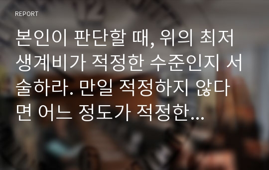 본인이 판단할 때, 위의 최저생계비가 적정한 수준인지 서술하라. 만일 적정하지 않다면 어느 정도가 적정한지 서술하라. 그리고 2013년 표준가구 최저생계비 비목별 구성을 참고