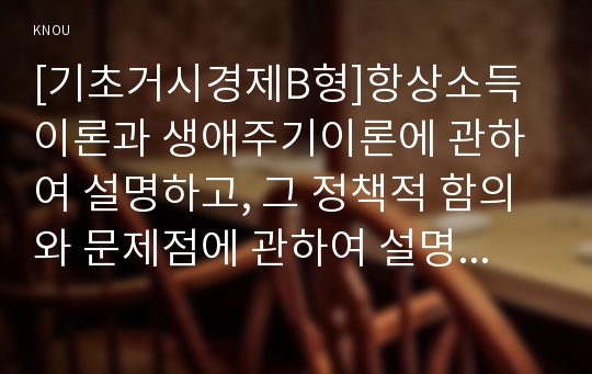 [기초거시경제B형]항상소득이론과 생애주기이론에 관하여 설명하고, 그 정책적 함의와 문제점에 관하여 설명하시오.