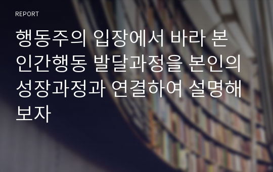 행동주의 입장에서 바라 본 인간행동 발달과정을 본인의 성장과정과 연결하여 설명해 보자