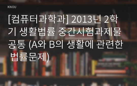 [컴퓨터과학과] 2013년 2학기 생활법률 중간시험과제물 공통 (A와 B의 생활에 관련한 법률문제)