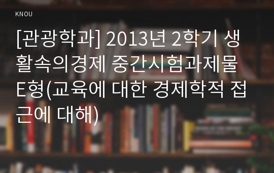 [관광학과] 2013년 2학기 생활속의경제 중간시험과제물 E형(교육에 대한 경제학적 접근에 대해)