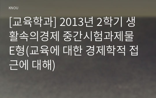 [교육학과] 2013년 2학기 생활속의경제 중간시험과제물 E형(교육에 대한 경제학적 접근에 대해)