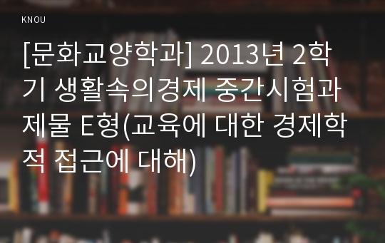 [문화교양학과] 2013년 2학기 생활속의경제 중간시험과제물 E형(교육에 대한 경제학적 접근에 대해)