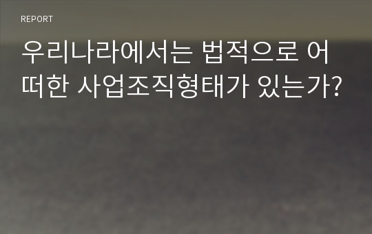 우리나라에서는 법적으로 어떠한 사업조직형태가 있는가?