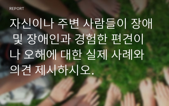 자신이나 주변 사람들이 장애 및 장애인과 경험한 편견이나 오해에 대한 실제 사례와 의견 제시하시오.