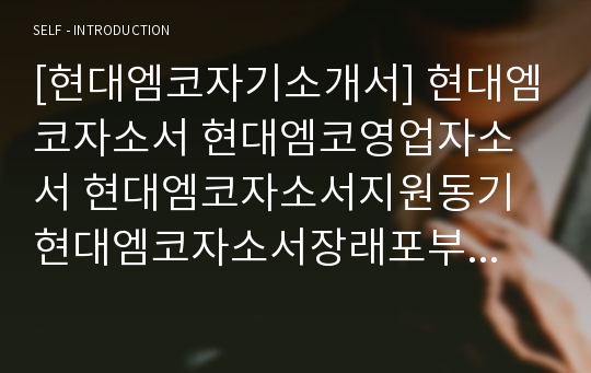 [현대엠코자기소개서] 현대엠코자소서 현대엠코영업자소서 현대엠코자소서지원동기 현대엠코자소서장래포부 현대엠코영업지원동기자소서 현대엠코신입자소서 현대엠코자기소개서장래포부 현대엠코자소서