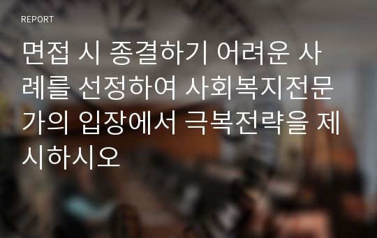 면접 시 종결하기 어려운 사례를 선정하여 사회복지전문가의 입장에서 극복전략을 제시하시오