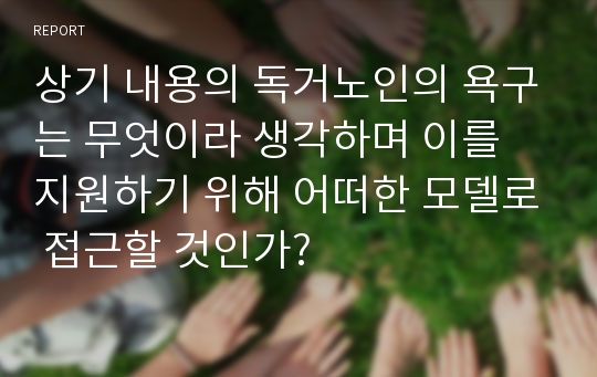 상기 내용의 독거노인의 욕구는 무엇이라 생각하며 이를 지원하기 위해 어떠한 모델로 접근할 것인가?