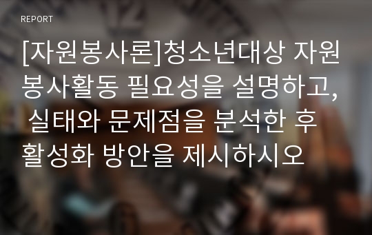 [자원봉사론]청소년대상 자원봉사활동 필요성을 설명하고, 실태와 문제점을 분석한 후 활성화 방안을 제시하시오