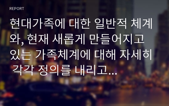 현대가족에 대한 일반적 체계와, 현재 새롭게 만들어지고 있는 가족체계에 대해 자세히 각각 정의를 내리고 가족복지측면 시각으로서의 가치관, 정책, 프로그램서비스에 대해 서술하시오.