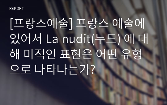 [프랑스예술] 프랑스 예술에 있어서 La nudit(누드) 에 대해 미적인 표현은 어떤 유형으로 나타나는가?