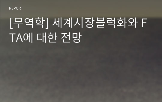 [무역학] 세계시장블럭화와 FTA에 대한 전망