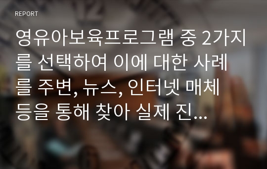 영유아보육프로그램 중 2가지를 선택하여 이에 대한 사례를 주변, 뉴스, 인터넷 매체 등을 통해 찾아 실제 진행되는 프로그램을 기술하고, 두 가지 프로그램의 실제적 운영구성에서의