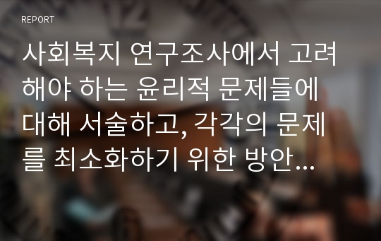 사회복지 연구조사에서 고려해야 하는 윤리적 문제들에 대해 서술하고, 각각의 문제를 최소화하기 위한 방안에 대해 논의하시오