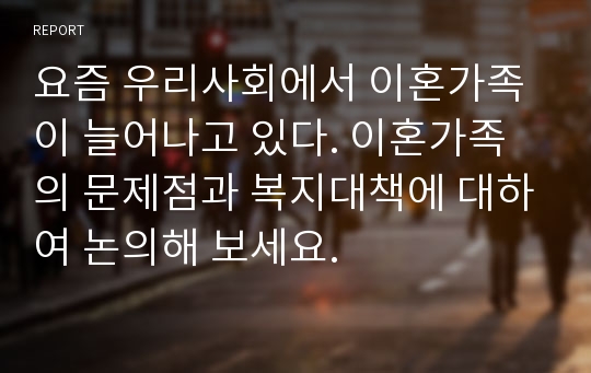 요즘 우리사회에서 이혼가족이 늘어나고 있다. 이혼가족의 문제점과 복지대책에 대하여 논의해 보세요.