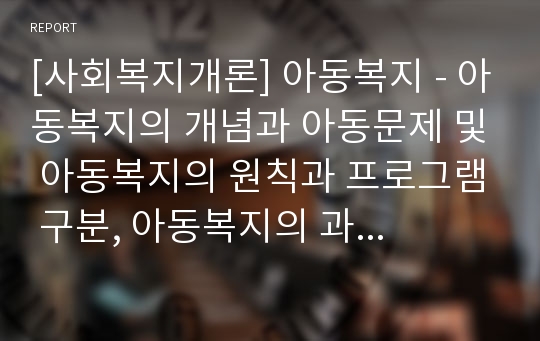 [사회복지개론] 아동복지 - 아동복지의 개념과 아동문제 및 아동복지의 원칙과 프로그램 구분, 아동복지의 과제와 및 아동복지시설의 종류와 기능