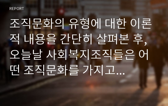 조직문화의 유형에 대한 이론적 내용을 간단히 살펴본 후, 오늘날 사회복지조직들은 어떤 조직문화를 가지고 있으며 앞으로 지향해야 할 조직문화의 방향에 대해 자신의 의견을 작성