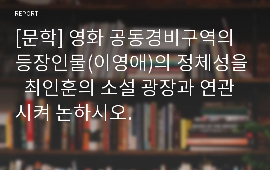 [문학] 영화 공동경비구역의 등장인물(이영애)의 정체성을  최인훈의 소설 광장과 연관시켜 논하시오.