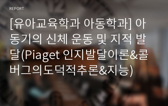 [유아교육학과 아동학과] 아동기의 신체 운동 및 지적 발달(Piaget 인지발달이론&amp;콜버그의도덕적추론&amp;지능)