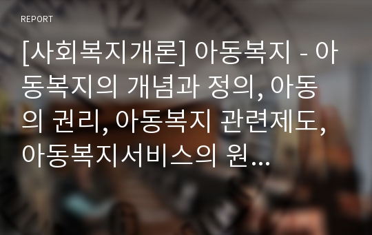 [사회복지개론] 아동복지 - 아동복지의 개념과 정의, 아동의 권리, 아동복지 관련제도, 아동복지서비스의 원칙, 우리나라 아동복지서비스의 지원정책