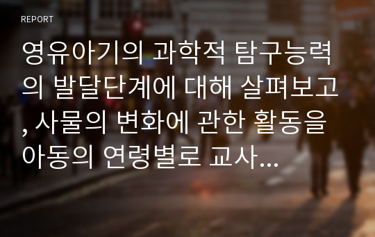 영유아기의 과학적 탐구능력의 발달단계에 대해 살펴보고, 사물의 변화에 관한 활동을 아동의 연령별로 교사로서의 상호작용에 대해 알아본다